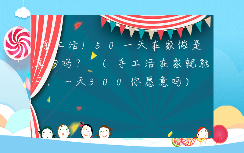 手工活150一天在家做是真的吗？ (手工活在家就能干,一天300你愿意吗)